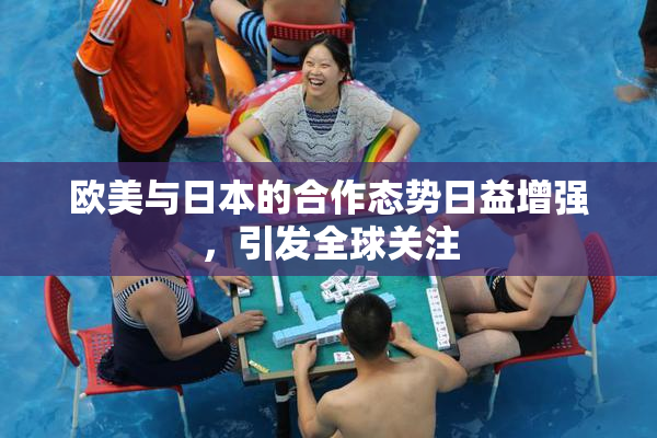 欧美与日本的合作态势日益增强，引发全球关注