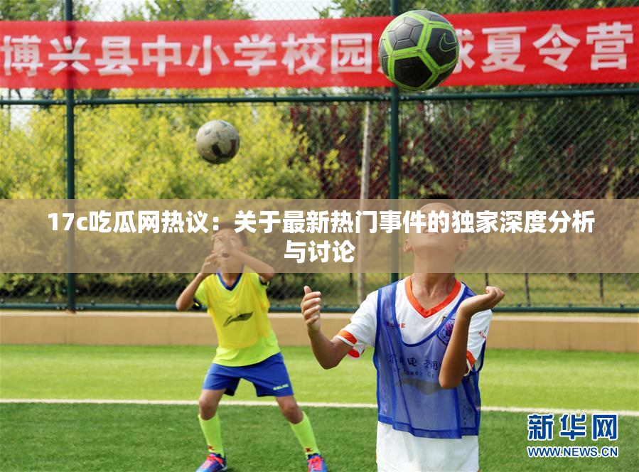 17c吃瓜网热议：关于最新热门事件的独家深度分析与讨论