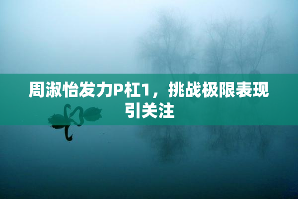周淑怡发力P杠1，挑战极限表现引关注
