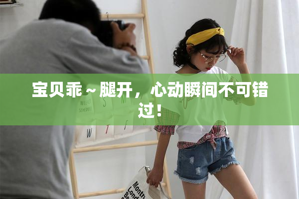 宝贝乖～腿开，心动瞬间不可错过！