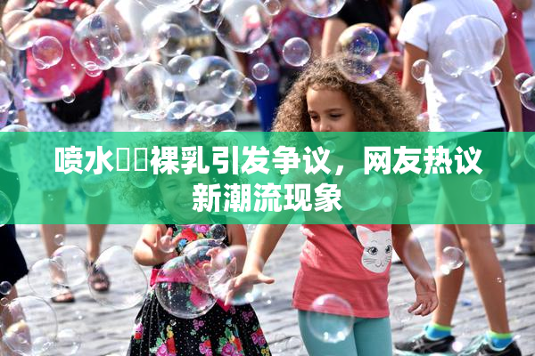 喷水❌‌裸乳引发争议，网友热议新潮流现象