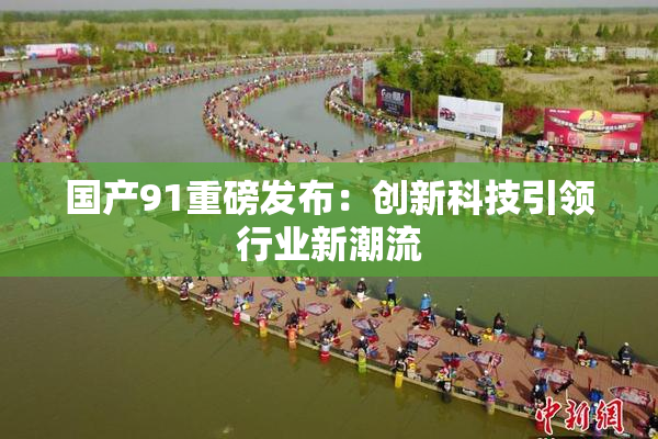 国产91重磅发布：创新科技引领行业新潮流