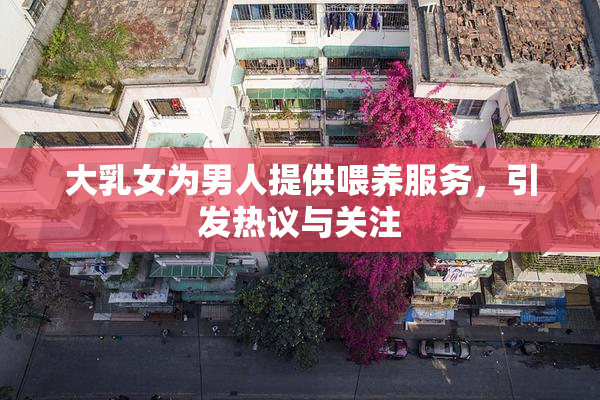 大乳女为男人提供喂养服务，引发热议与关注
