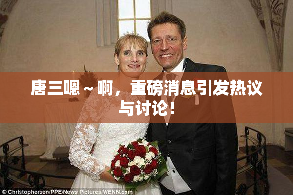 唐三嗯～啊，重磅消息引发热议与讨论！
