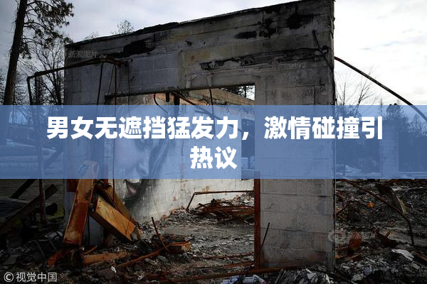 男女无遮挡猛发力，激情碰撞引热议