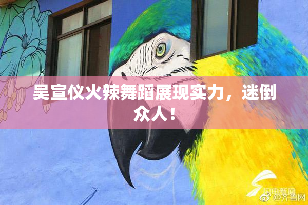 吴宣仪火辣舞蹈展现实力，迷倒众人！