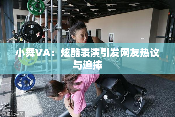 小舞VA：炫酷表演引发网友热议与追捧