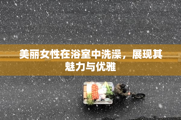 美丽女性在浴室中洗澡，展现其魅力与优雅
