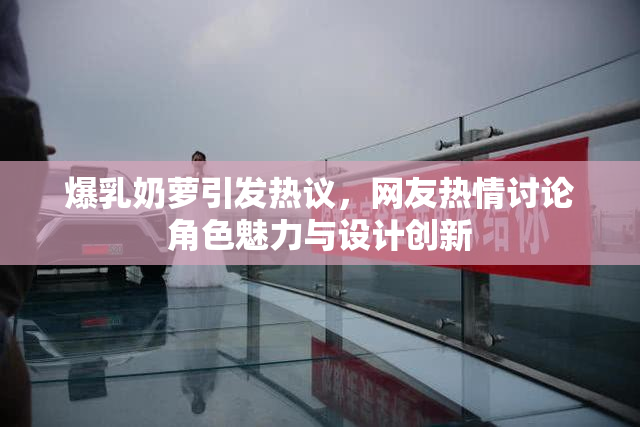 爆乳奶萝引发热议，网友热情讨论角色魅力与设计创新