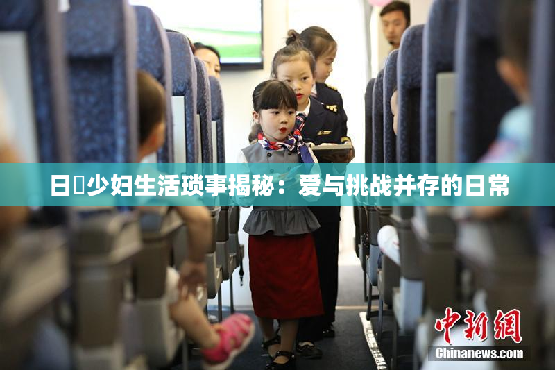 日夲少妇生活琐事揭秘：爱与挑战并存的日常