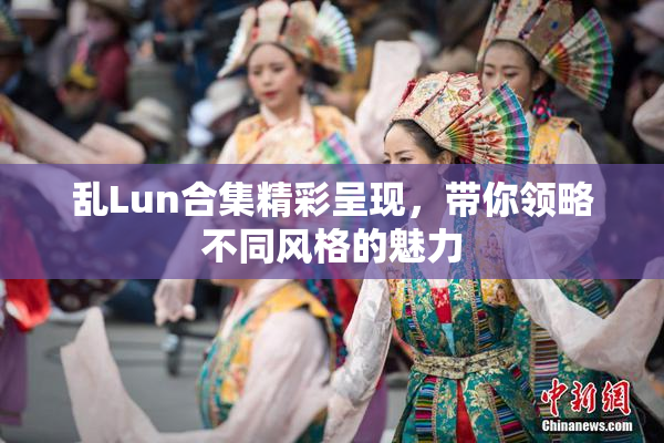 乱Lun合集精彩呈现，带你领略不同风格的魅力