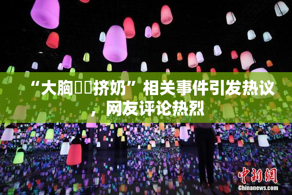 “大胸❌‌挤奶”相关事件引发热议，网友评论热烈