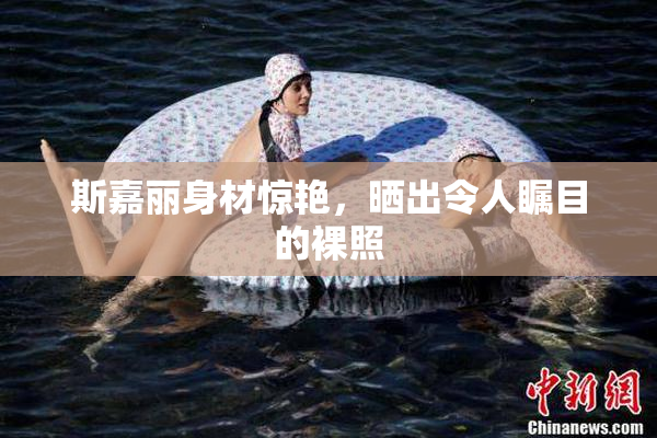 斯嘉丽身材惊艳，晒出令人瞩目的裸照