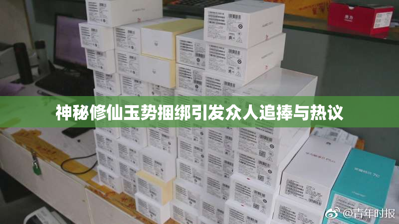 神秘修仙玉势捆绑引发众人追捧与热议