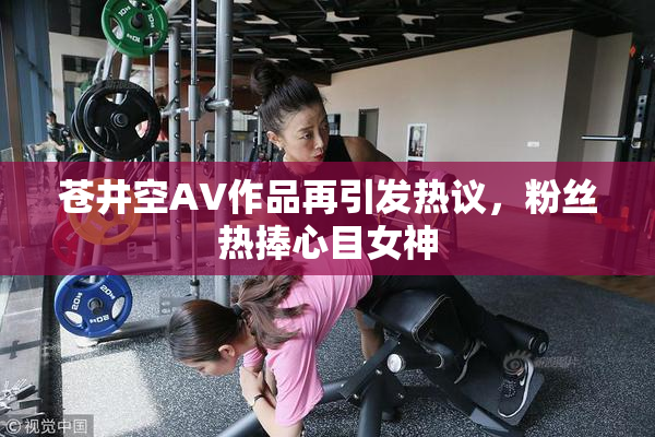 苍井空AV作品再引发热议，粉丝热捧心目女神