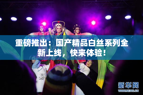 重磅推出：国产精品白丝系列全新上线，快来体验！