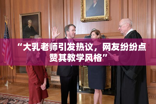 “大乳老师引发热议，网友纷纷点赞其教学风格”