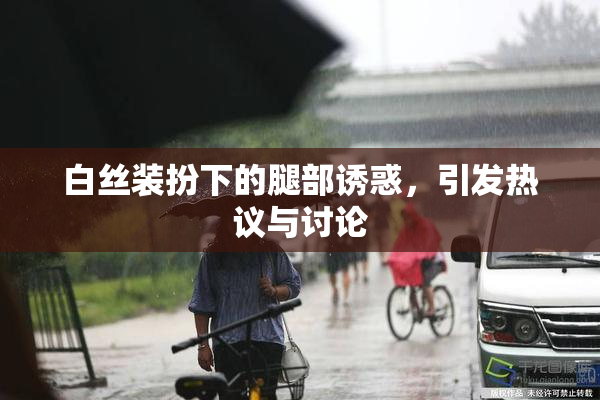 白丝装扮下的腿部诱惑，引发热议与讨论