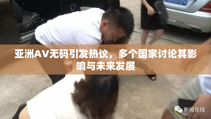 亚洲AV无码引发热议，多个国家讨论其影响与未来发展