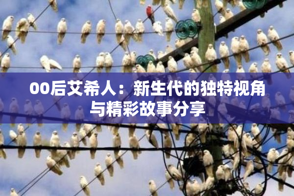 00后艾希人：新生代的独特视角与精彩故事分享