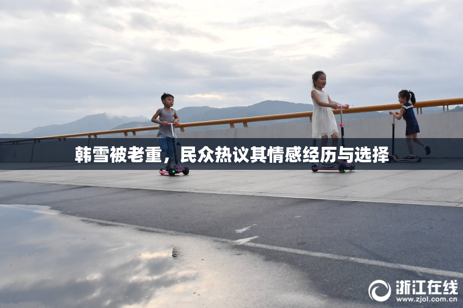 韩雪被老重，民众热议其情感经历与选择