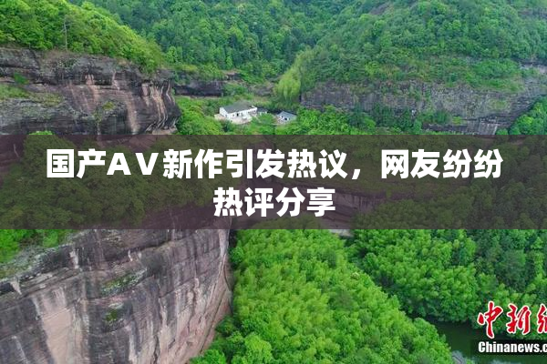 国产AⅤ新作引发热议，网友纷纷热评分享