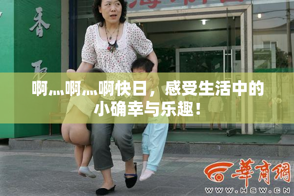 啊灬啊灬啊快日，感受生活中的小确幸与乐趣！