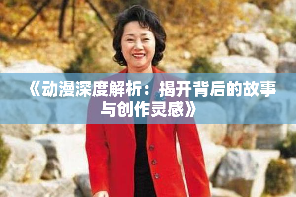 《动漫深度解析：揭开背后的故事与创作灵感》
