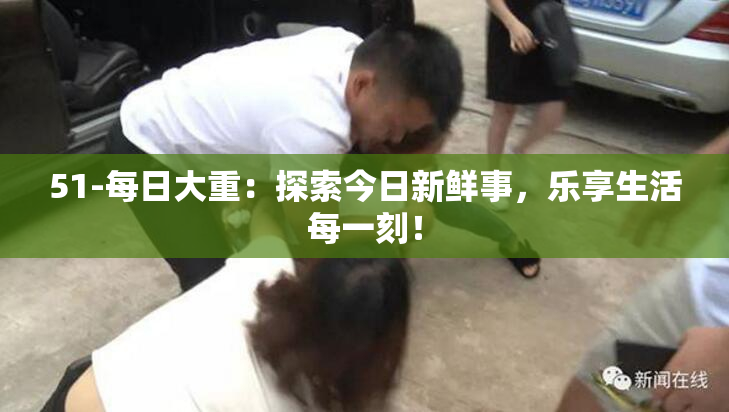 51-每日大重：探索今日新鲜事，乐享生活每一刻！