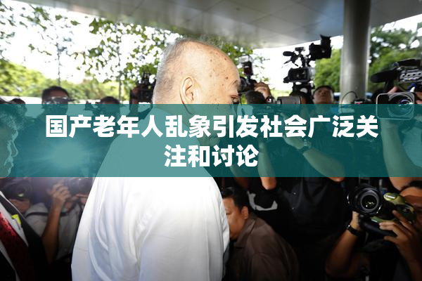 国产老年人乱象引发社会广泛关注和讨论