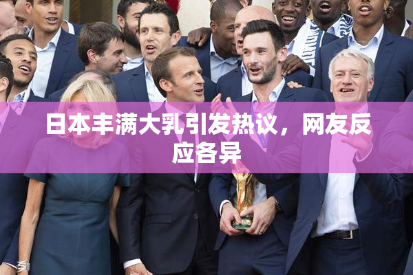 日本丰满大乳引发热议，网友反应各异