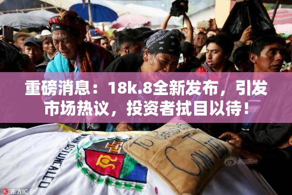 重磅消息：18k.8全新发布，引发市场热议，投资者拭目以待！