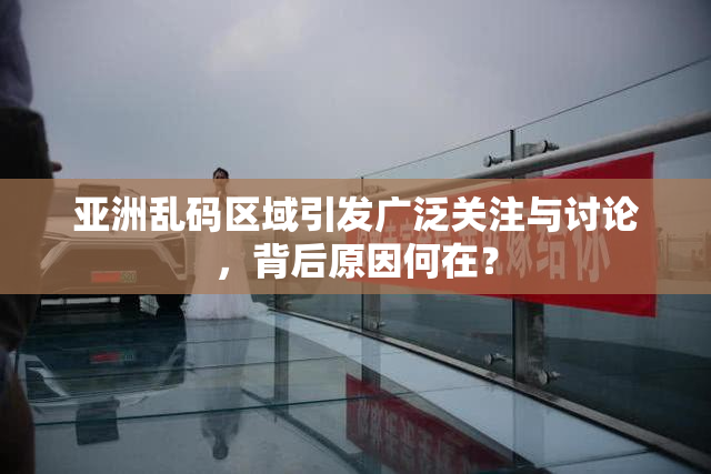 亚洲乱码区域引发广泛关注与讨论，背后原因何在？