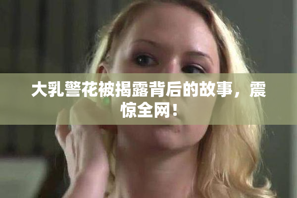 大乳警花被揭露背后的故事，震惊全网！