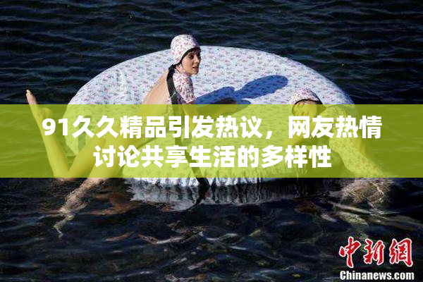 91久久精品引发热议，网友热情讨论共享生活的多样性