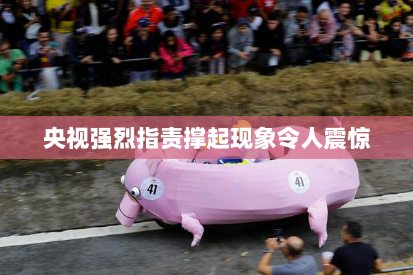 央视强烈指责撑起现象令人震惊