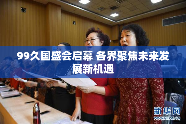 99久国盛会启幕 各界聚焦未来发展新机遇