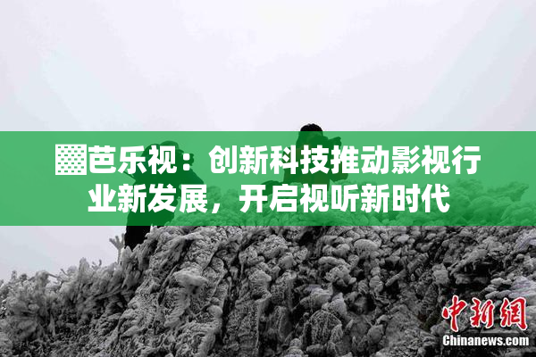 ▓芭乐视：创新科技推动影视行业新发展，开启视听新时代