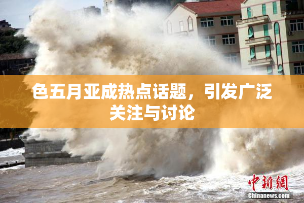 色五月亚成热点话题，引发广泛关注与讨论