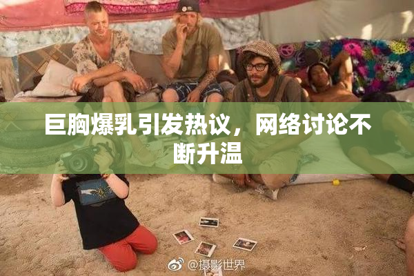 巨胸爆乳引发热议，网络讨论不断升温