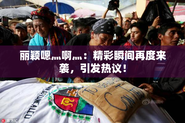 丽颖嗯灬啊灬：精彩瞬间再度来袭，引发热议！
