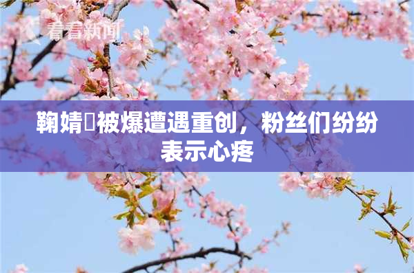 鞠婧祎被爆遭遇重创，粉丝们纷纷表示心疼