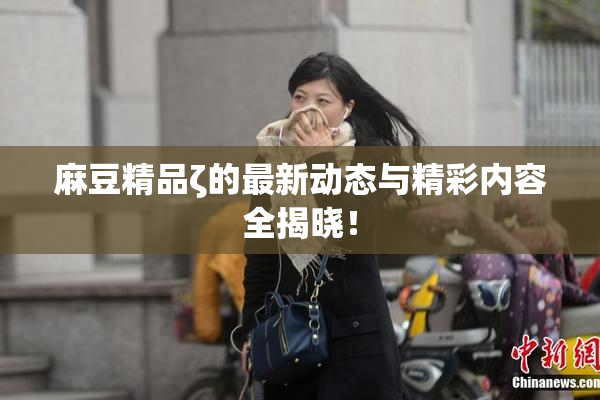 麻豆精品ζ的最新动态与精彩内容全揭晓！
