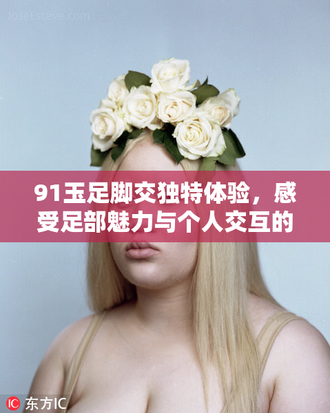 91玉足脚交独特体验，感受足部魅力与个人交互的完美结合！