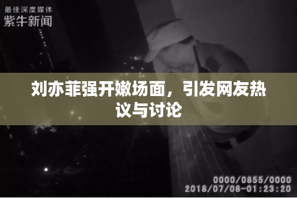 刘亦菲强开嫩场面，引发网友热议与讨论