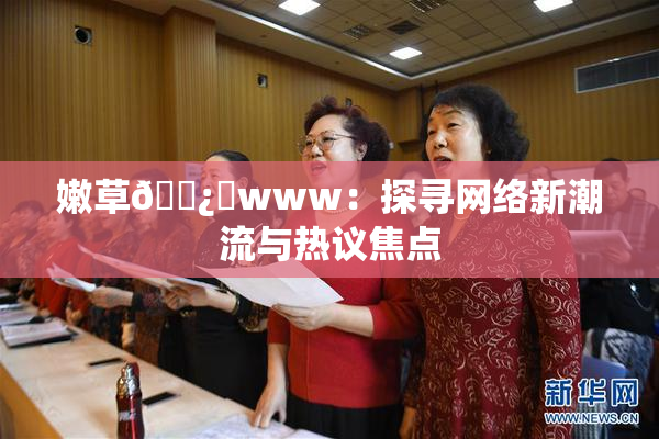 嫩草🌿‌www：探寻网络新潮流与热议焦点