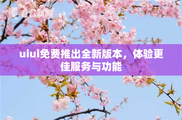 uiui免费推出全新版本，体验更佳服务与功能