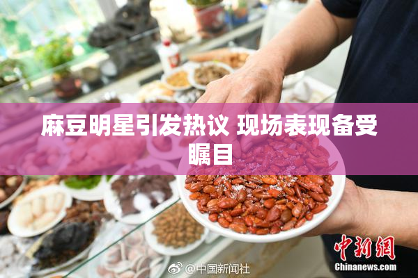 麻豆明星引发热议 现场表现备受瞩目