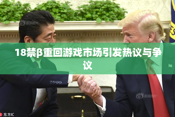 18禁β重回游戏市场引发热议与争议