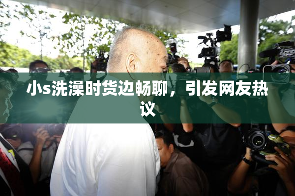 小s洗澡时货边畅聊，引发网友热议